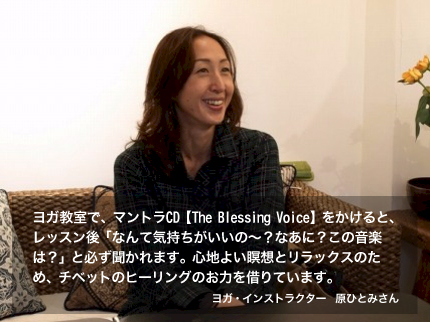 ヨガ教室で、マントラCD【The Blessing Voice】をかけると、レッスン後「なんて気持ちがいいの～？なあに？この音楽は？」と必ず聞かれます。心地よい瞑想とリラックスのため、チベットのヒーリングのお力を借りています。