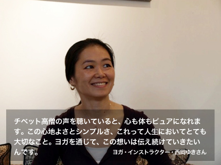 チベット高僧の声を聴いていると、心も体もピュアになれます。この心地よさとシンプルさ、これって人生においてとても大切なこと。ヨガを通じて、この想いは伝え続けていきたいんです。